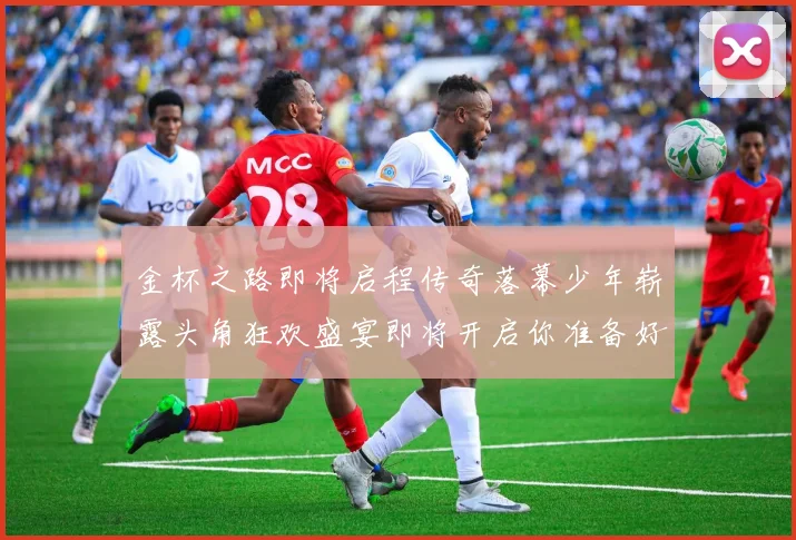 金杯之路即将启程传奇落幕少年崭露头角狂欢盛宴即将开启你准备好了吗
