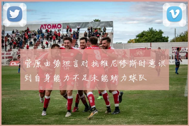 菅原由势坦言对抗维尼修斯时意识到自身能力不足未能助力球队