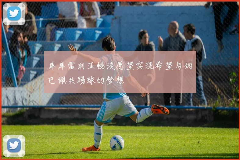 库库雷利亚畅谈愿望实现希望与姆巴佩共踢球的梦想