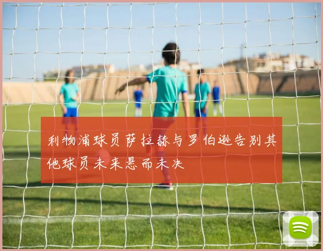 利物浦球员萨拉赫与罗伯逊告别其他球员未来悬而未决