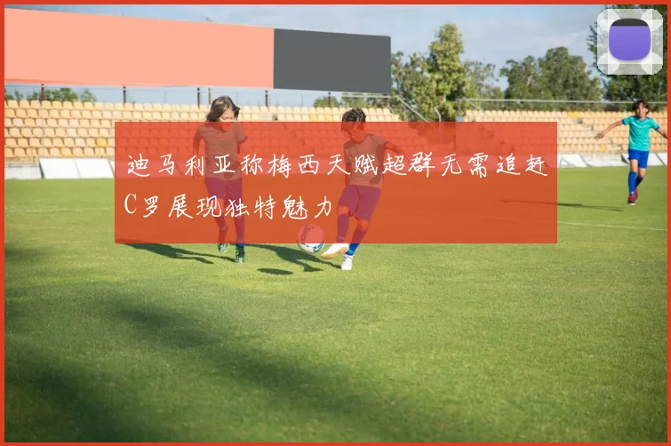 迪马利亚称梅西天赋超群无需追赶C罗展现独特魅力