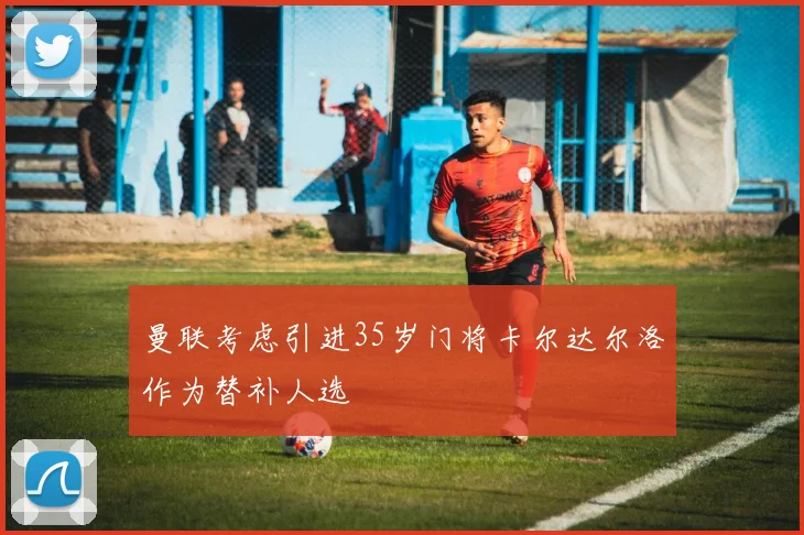 曼联考虑引进35岁门将卡尔达尔洛作为替补人选