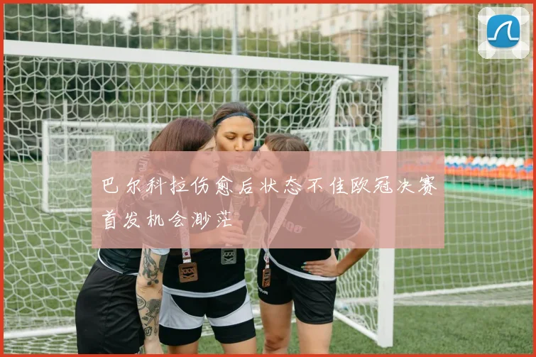 巴尔科拉伤愈后状态不佳欧冠决赛首发机会渺茫