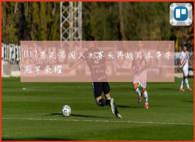 U17男足若闯入决赛或再战日本争夺冠军荣耀