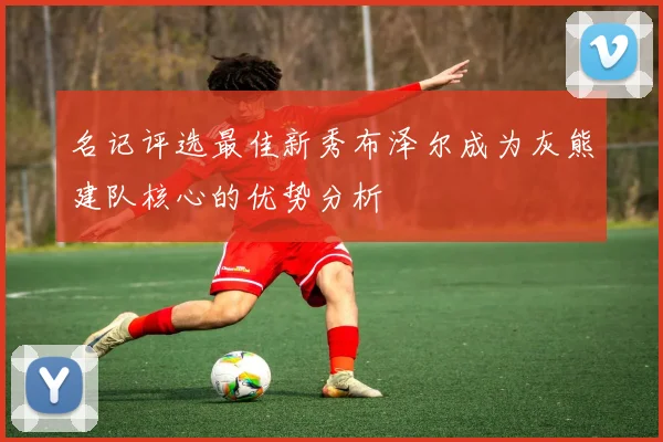 名记评选最佳新秀布泽尔成为灰熊建队核心的优势分析