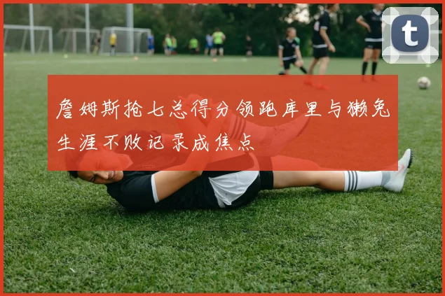 詹姆斯抢七总得分领跑库里与獭兔生涯不败记录成焦点