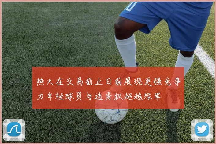 热火在交易截止日前展现更强竞争力年轻球员与选秀权超越绿军