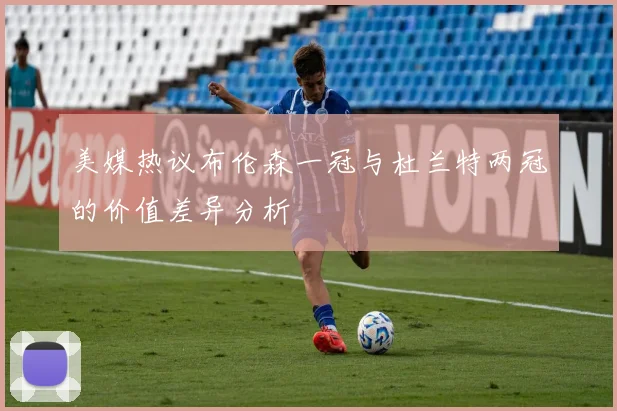 美媒热议布伦森一冠与杜兰特两冠的价值差异分析