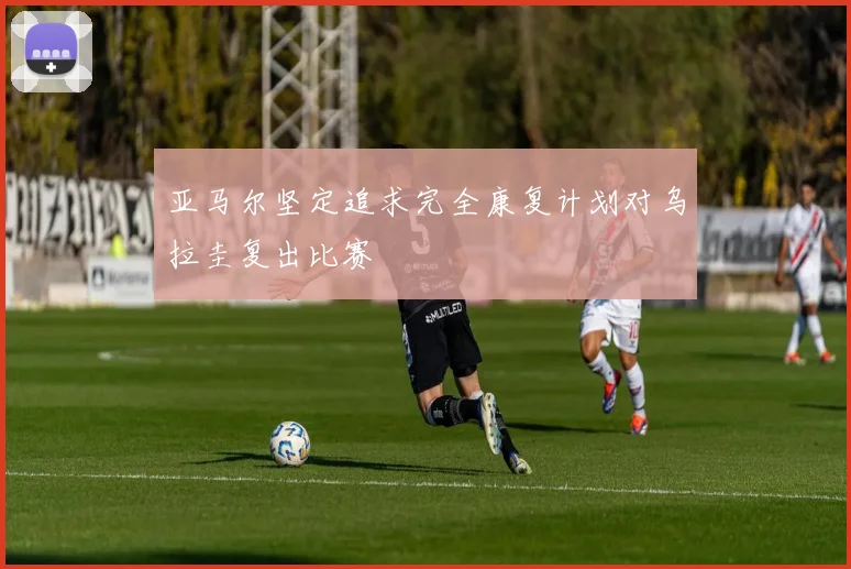 亚马尔坚定追求完全康复计划对乌拉圭复出比赛