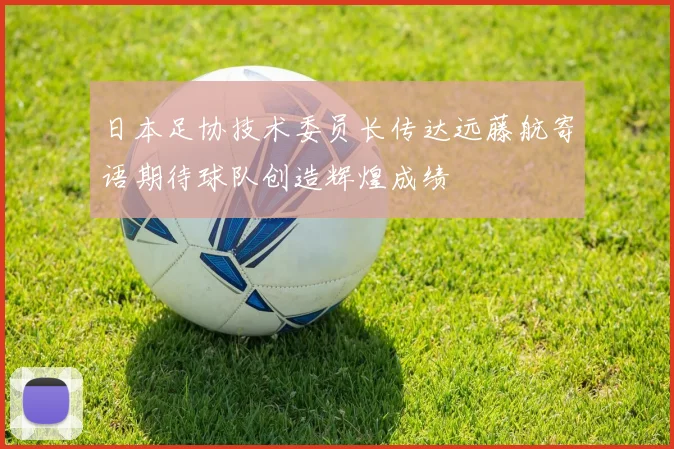 日本足协技术委员长传达远藤航寄语期待球队创造辉煌成绩