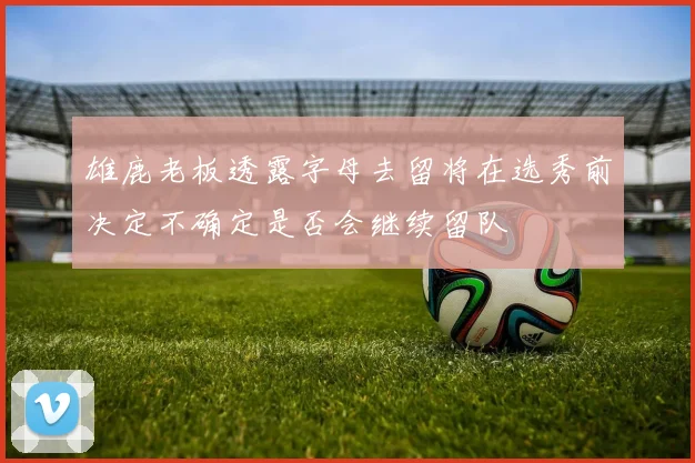 雄鹿老板透露字母去留将在选秀前决定不确定是否会继续留队