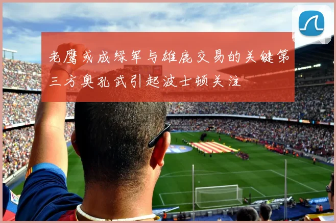 老鹰或成绿军与雄鹿交易的关键第三方奥孔武引起波士顿关注