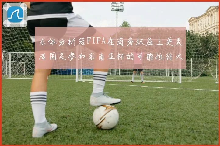 东体分析若FIFA在商务权益上更灵活国足参加东南亚杯的可能性将大增