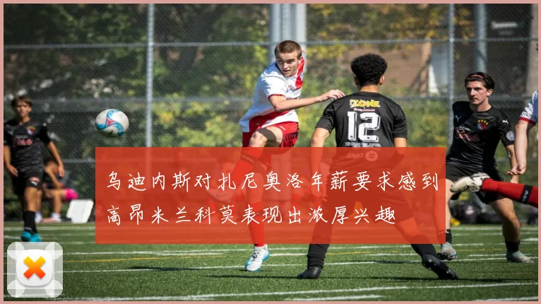 乌迪内斯对扎尼奥洛年薪要求感到高昂米兰科莫表现出浓厚兴趣
