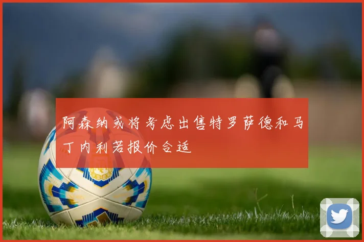 阿森纳或将考虑出售特罗萨德和马丁内利若报价合适