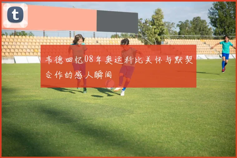 韦德回忆08年奥运科比关怀与默契合作的感人瞬间