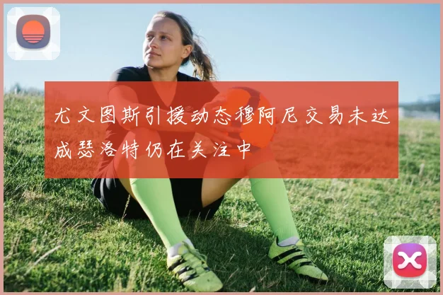 尤文图斯引援动态穆阿尼交易未达成瑟洛特仍在关注中