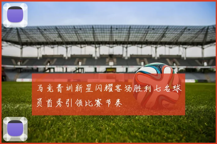 马竞青训新星闪耀客场胜利七名球员首秀引领比赛节奏