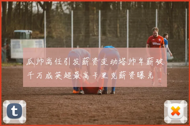 瓜帅离任引发薪资变动塔帅年薪破千万成英超最高卡里克薪资曝光