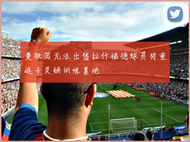 曼联若无法出售拉什福德球员将重返卡灵顿训练基地