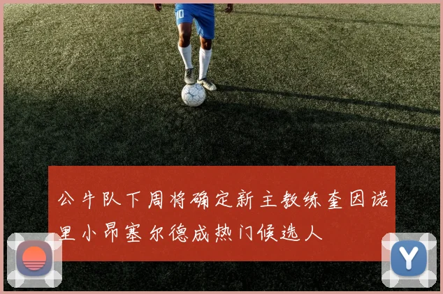 公牛队下周将确定新主教练奎因诺里小昂塞尔德成热门候选人