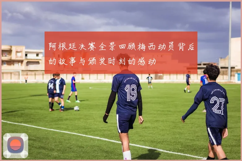 阿根廷决赛全景回顾梅西动员背后的故事与颁奖时刻的感动